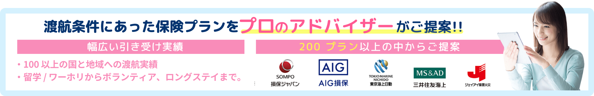 渡航条件にあった保険プランをプロのアドバイザーがご提案!!幅広い引き受け実績。100以上の国と地域への渡航実績、留学/ワーホリからボランティア、ロングステイまで。200プラン以上の中からご提案
